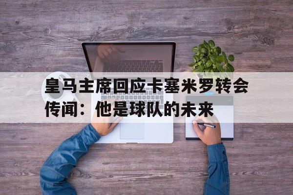 皇马主席回应卡塞米罗转会传闻：他是球队的未来的简单介绍