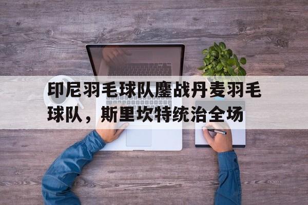 印尼羽毛球队鏖战丹麦羽毛球队，斯里坎特统治全场的简单介绍